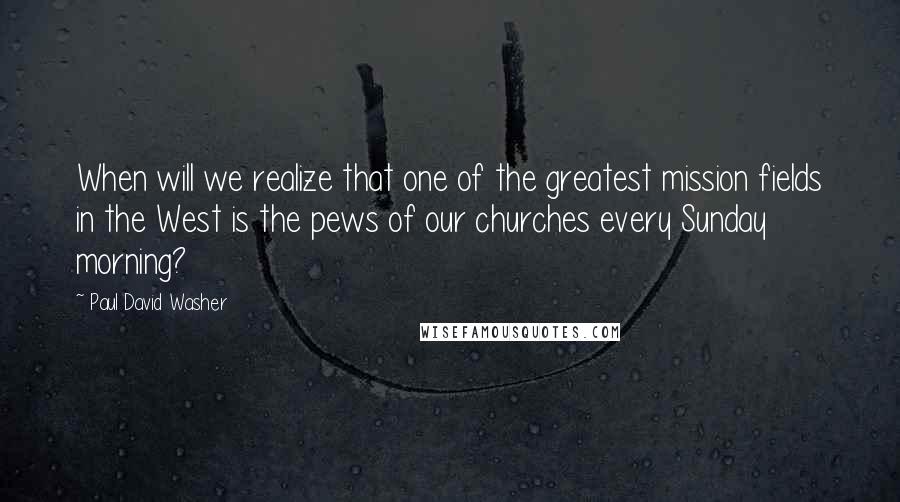 Paul David Washer Quotes: When will we realize that one of the greatest mission fields in the West is the pews of our churches every Sunday morning?