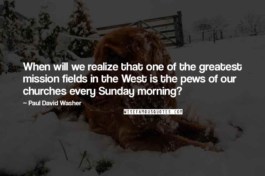 Paul David Washer Quotes: When will we realize that one of the greatest mission fields in the West is the pews of our churches every Sunday morning?