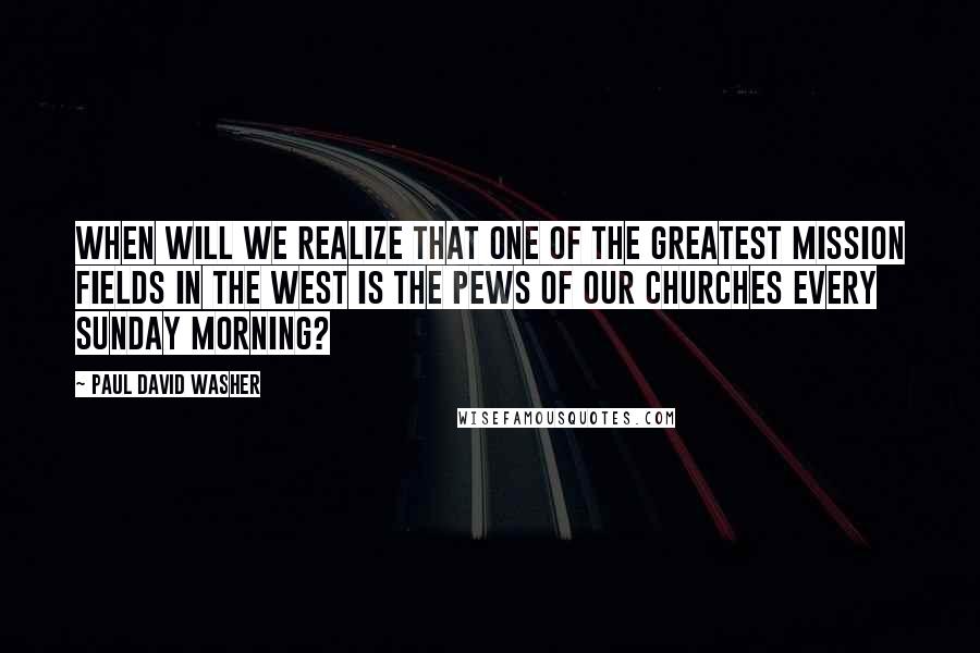 Paul David Washer Quotes: When will we realize that one of the greatest mission fields in the West is the pews of our churches every Sunday morning?