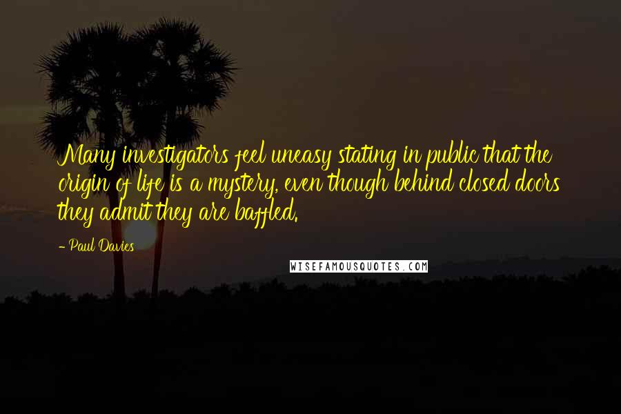 Paul Davies Quotes: Many investigators feel uneasy stating in public that the origin of life is a mystery, even though behind closed doors they admit they are baffled.