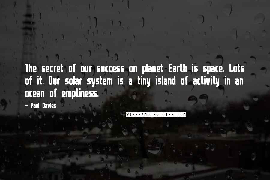 Paul Davies Quotes: The secret of our success on planet Earth is space. Lots of it. Our solar system is a tiny island of activity in an ocean of emptiness.