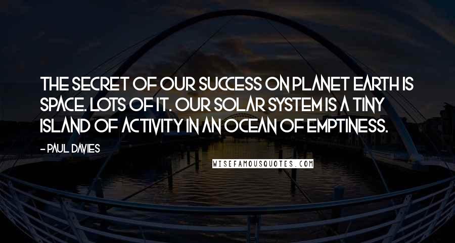 Paul Davies Quotes: The secret of our success on planet Earth is space. Lots of it. Our solar system is a tiny island of activity in an ocean of emptiness.