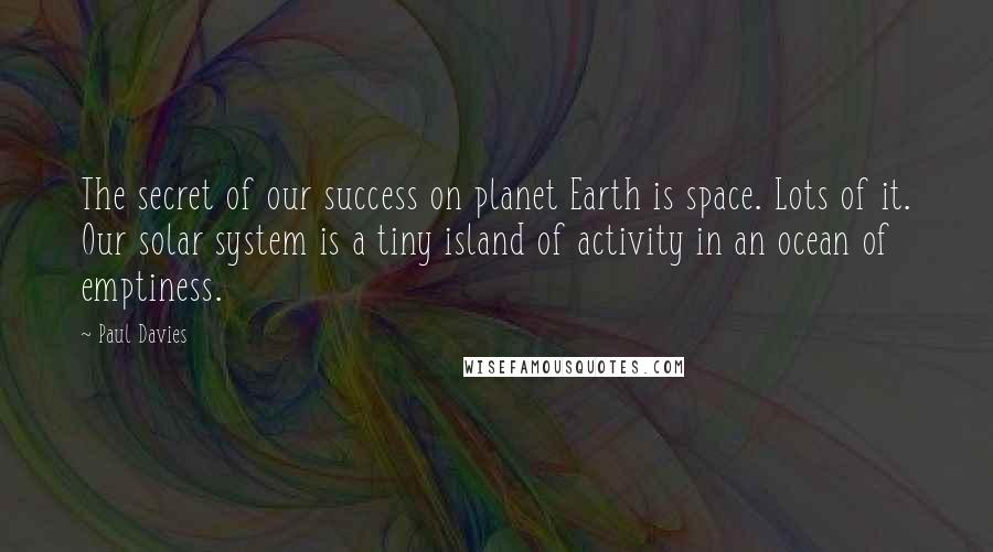 Paul Davies Quotes: The secret of our success on planet Earth is space. Lots of it. Our solar system is a tiny island of activity in an ocean of emptiness.