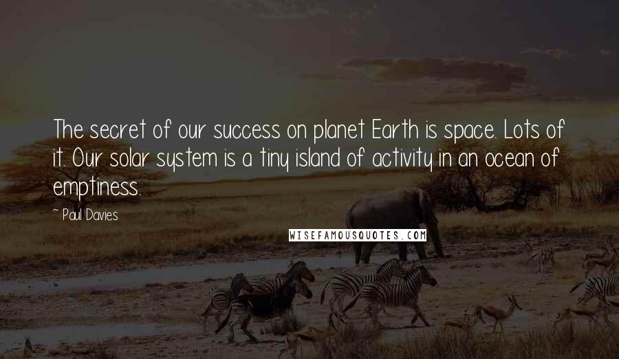 Paul Davies Quotes: The secret of our success on planet Earth is space. Lots of it. Our solar system is a tiny island of activity in an ocean of emptiness.