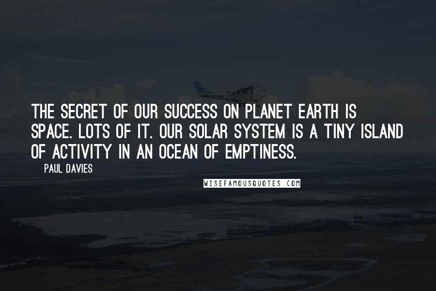 Paul Davies Quotes: The secret of our success on planet Earth is space. Lots of it. Our solar system is a tiny island of activity in an ocean of emptiness.