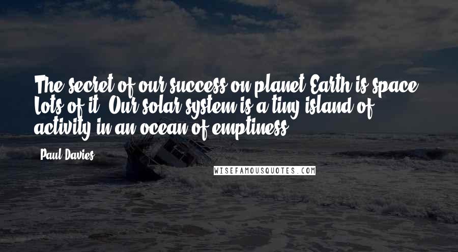 Paul Davies Quotes: The secret of our success on planet Earth is space. Lots of it. Our solar system is a tiny island of activity in an ocean of emptiness.