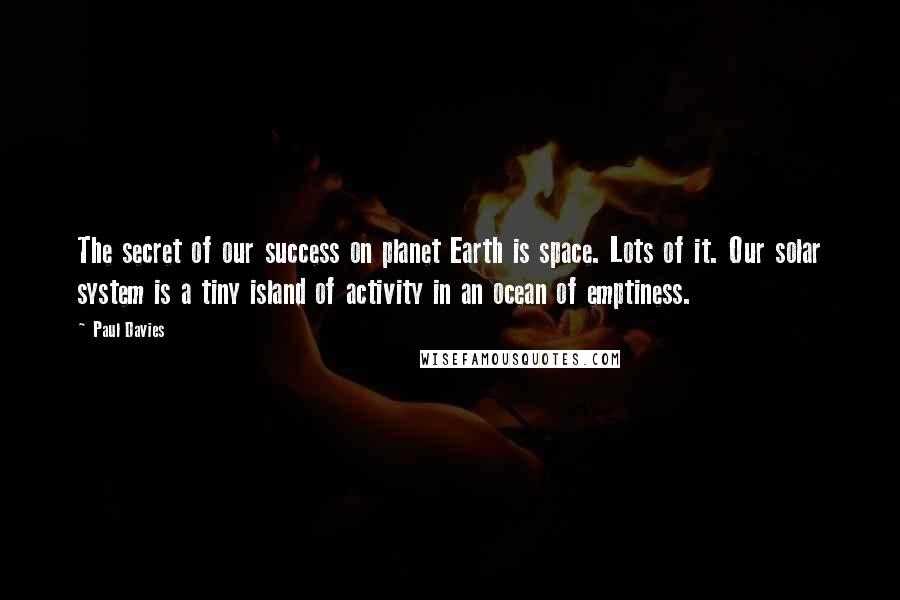 Paul Davies Quotes: The secret of our success on planet Earth is space. Lots of it. Our solar system is a tiny island of activity in an ocean of emptiness.