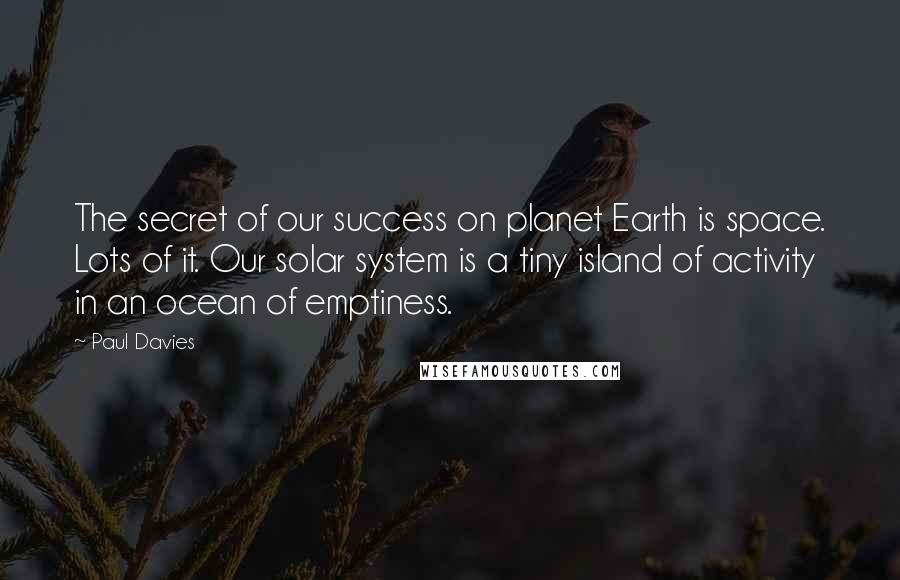 Paul Davies Quotes: The secret of our success on planet Earth is space. Lots of it. Our solar system is a tiny island of activity in an ocean of emptiness.