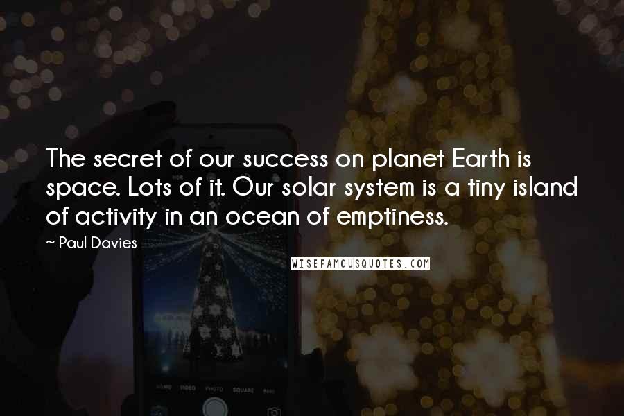 Paul Davies Quotes: The secret of our success on planet Earth is space. Lots of it. Our solar system is a tiny island of activity in an ocean of emptiness.