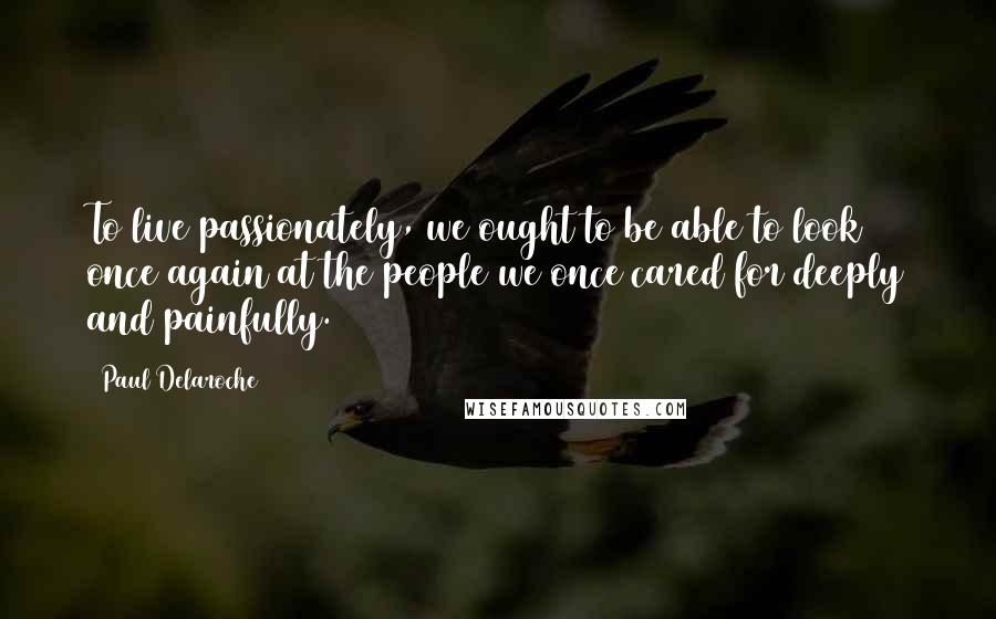 Paul Delaroche Quotes: To live passionately, we ought to be able to look once again at the people we once cared for deeply and painfully.