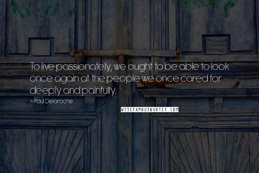 Paul Delaroche Quotes: To live passionately, we ought to be able to look once again at the people we once cared for deeply and painfully.