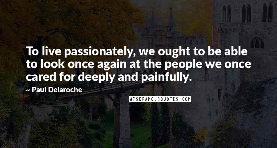 Paul Delaroche Quotes: To live passionately, we ought to be able to look once again at the people we once cared for deeply and painfully.