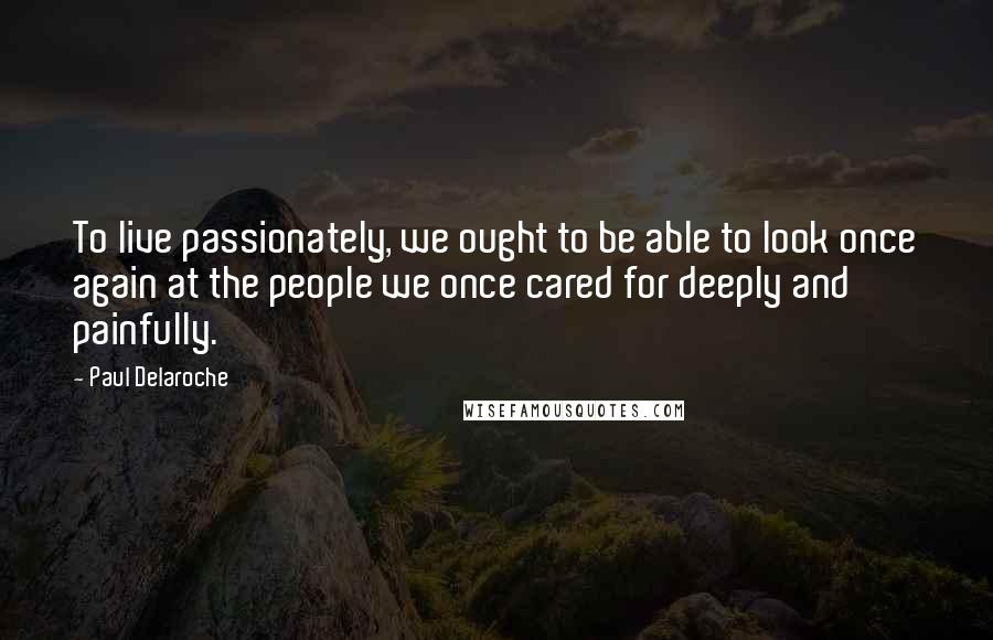 Paul Delaroche Quotes: To live passionately, we ought to be able to look once again at the people we once cared for deeply and painfully.