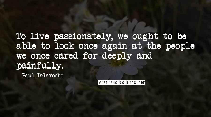 Paul Delaroche Quotes: To live passionately, we ought to be able to look once again at the people we once cared for deeply and painfully.