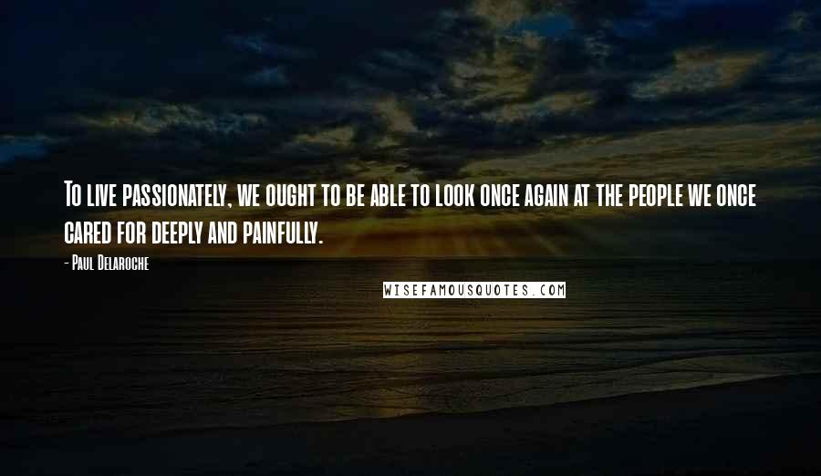 Paul Delaroche Quotes: To live passionately, we ought to be able to look once again at the people we once cared for deeply and painfully.