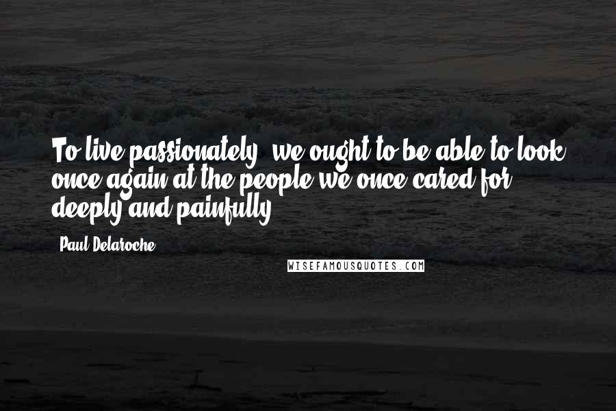 Paul Delaroche Quotes: To live passionately, we ought to be able to look once again at the people we once cared for deeply and painfully.