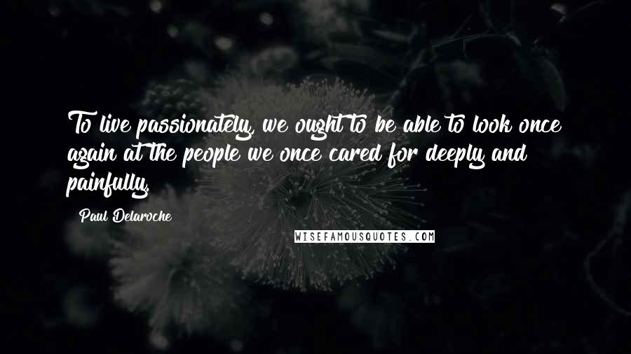 Paul Delaroche Quotes: To live passionately, we ought to be able to look once again at the people we once cared for deeply and painfully.