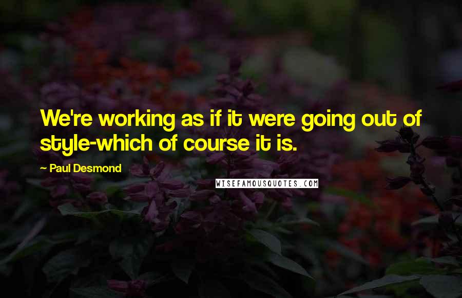 Paul Desmond Quotes: We're working as if it were going out of style-which of course it is.