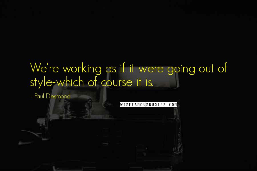 Paul Desmond Quotes: We're working as if it were going out of style-which of course it is.