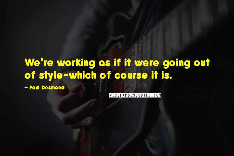 Paul Desmond Quotes: We're working as if it were going out of style-which of course it is.