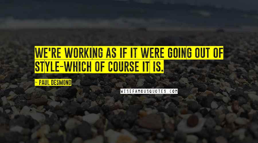 Paul Desmond Quotes: We're working as if it were going out of style-which of course it is.