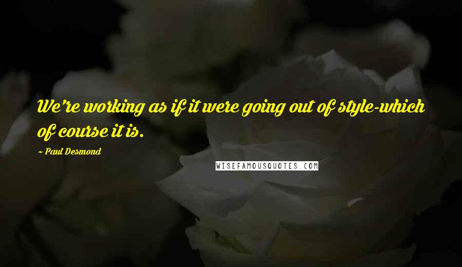 Paul Desmond Quotes: We're working as if it were going out of style-which of course it is.