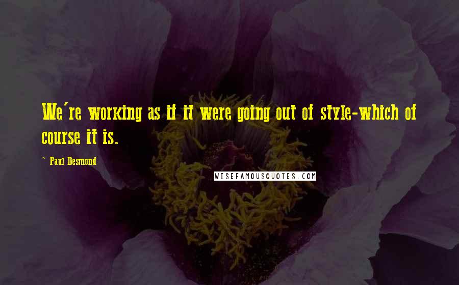 Paul Desmond Quotes: We're working as if it were going out of style-which of course it is.