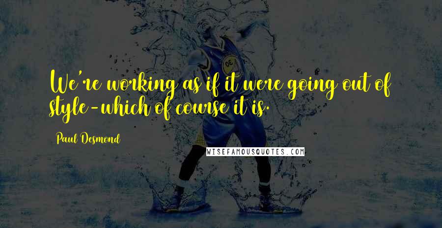 Paul Desmond Quotes: We're working as if it were going out of style-which of course it is.