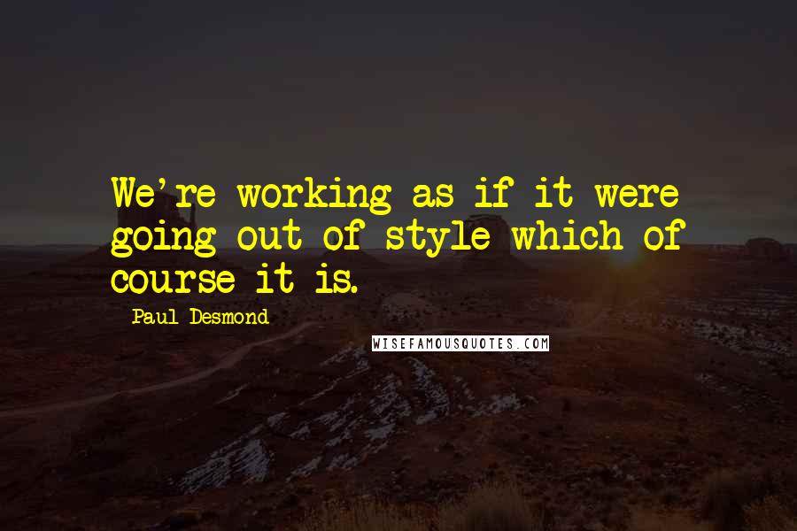 Paul Desmond Quotes: We're working as if it were going out of style-which of course it is.