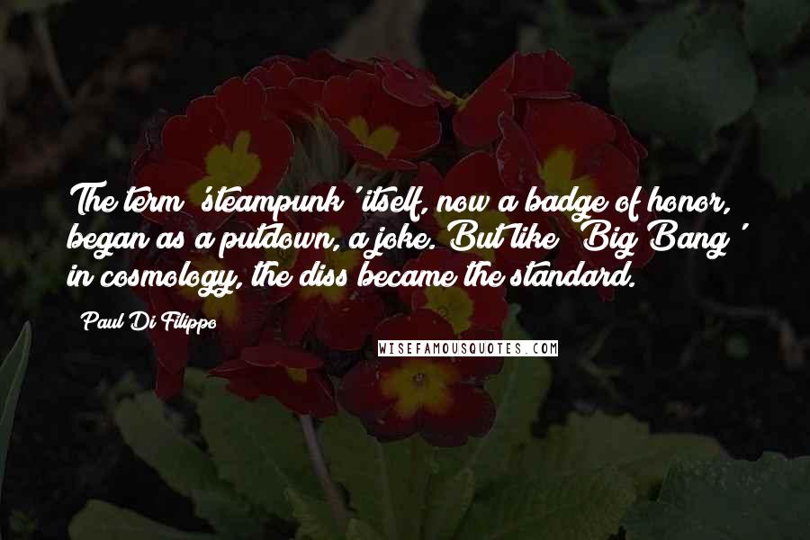 Paul Di Filippo Quotes: The term 'steampunk' itself, now a badge of honor, began as a putdown, a joke. But like 'Big Bang' in cosmology, the diss became the standard.