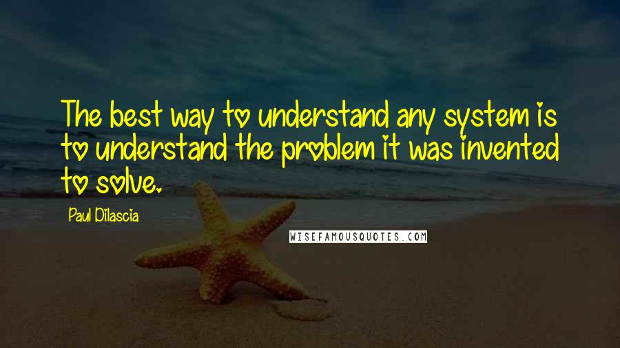 Paul Dilascia Quotes: The best way to understand any system is to understand the problem it was invented to solve.