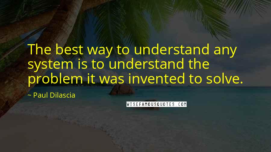 Paul Dilascia Quotes: The best way to understand any system is to understand the problem it was invented to solve.