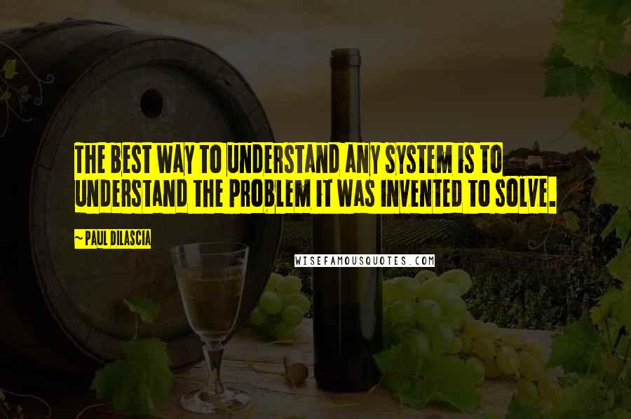 Paul Dilascia Quotes: The best way to understand any system is to understand the problem it was invented to solve.