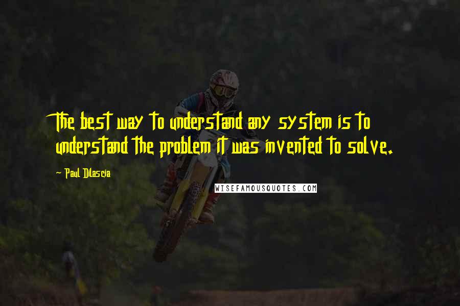 Paul Dilascia Quotes: The best way to understand any system is to understand the problem it was invented to solve.