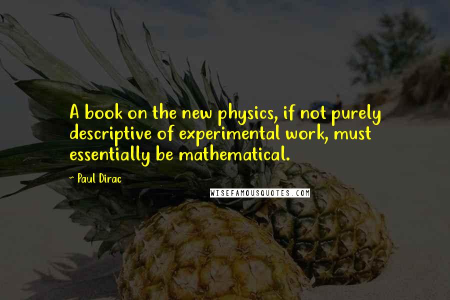 Paul Dirac Quotes: A book on the new physics, if not purely descriptive of experimental work, must essentially be mathematical.