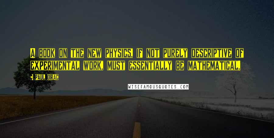 Paul Dirac Quotes: A book on the new physics, if not purely descriptive of experimental work, must essentially be mathematical.