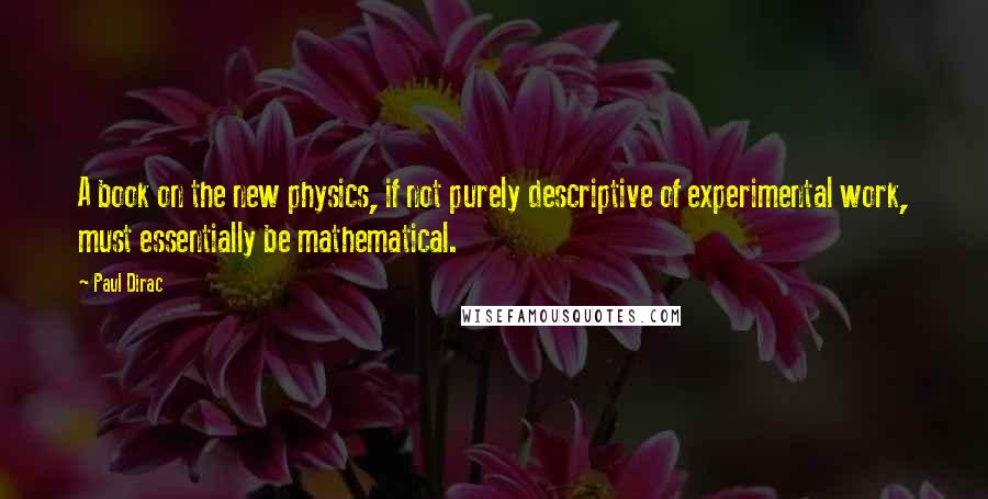 Paul Dirac Quotes: A book on the new physics, if not purely descriptive of experimental work, must essentially be mathematical.