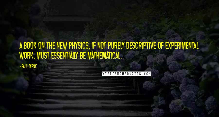 Paul Dirac Quotes: A book on the new physics, if not purely descriptive of experimental work, must essentially be mathematical.