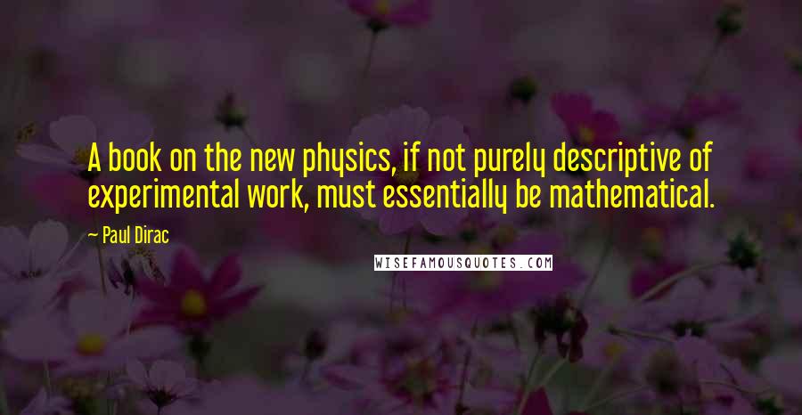 Paul Dirac Quotes: A book on the new physics, if not purely descriptive of experimental work, must essentially be mathematical.