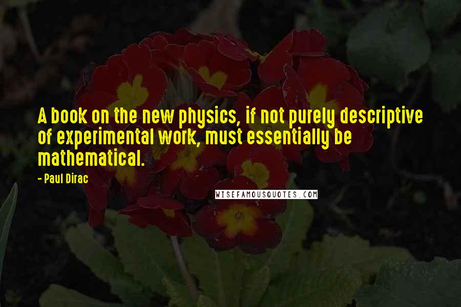 Paul Dirac Quotes: A book on the new physics, if not purely descriptive of experimental work, must essentially be mathematical.