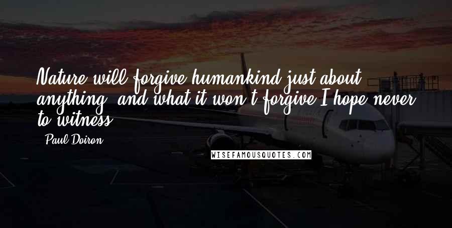 Paul Doiron Quotes: Nature will forgive humankind just about anything, and what it won't forgive I hope never to witness.