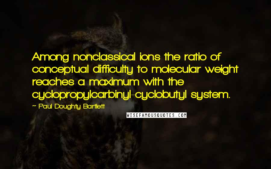 Paul Doughty Bartlett Quotes: Among nonclassical ions the ratio of conceptual difficulty to molecular weight reaches a maximum with the cyclopropylcarbinyl-cyclobutyl system.