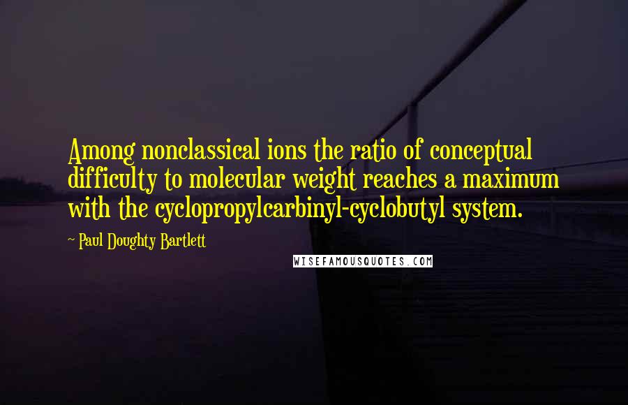 Paul Doughty Bartlett Quotes: Among nonclassical ions the ratio of conceptual difficulty to molecular weight reaches a maximum with the cyclopropylcarbinyl-cyclobutyl system.