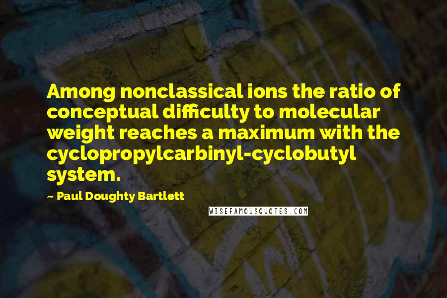 Paul Doughty Bartlett Quotes: Among nonclassical ions the ratio of conceptual difficulty to molecular weight reaches a maximum with the cyclopropylcarbinyl-cyclobutyl system.