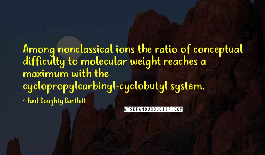 Paul Doughty Bartlett Quotes: Among nonclassical ions the ratio of conceptual difficulty to molecular weight reaches a maximum with the cyclopropylcarbinyl-cyclobutyl system.