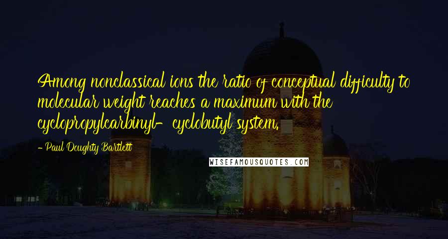 Paul Doughty Bartlett Quotes: Among nonclassical ions the ratio of conceptual difficulty to molecular weight reaches a maximum with the cyclopropylcarbinyl-cyclobutyl system.