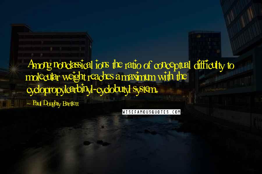 Paul Doughty Bartlett Quotes: Among nonclassical ions the ratio of conceptual difficulty to molecular weight reaches a maximum with the cyclopropylcarbinyl-cyclobutyl system.