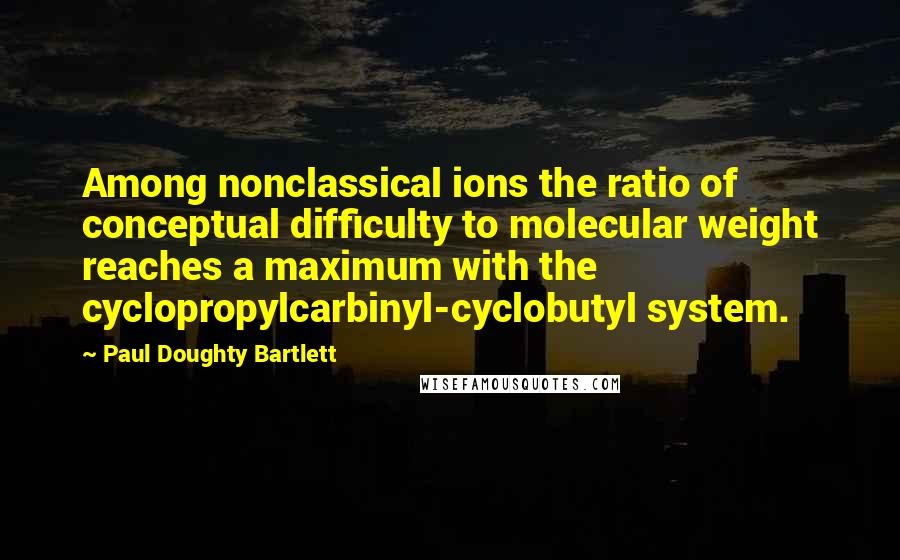 Paul Doughty Bartlett Quotes: Among nonclassical ions the ratio of conceptual difficulty to molecular weight reaches a maximum with the cyclopropylcarbinyl-cyclobutyl system.