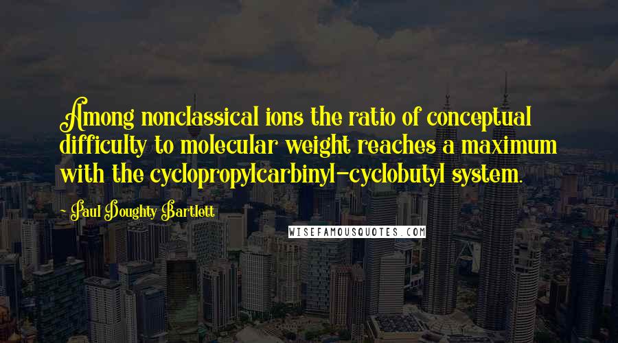 Paul Doughty Bartlett Quotes: Among nonclassical ions the ratio of conceptual difficulty to molecular weight reaches a maximum with the cyclopropylcarbinyl-cyclobutyl system.