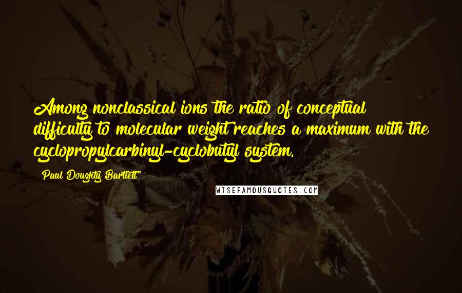 Paul Doughty Bartlett Quotes: Among nonclassical ions the ratio of conceptual difficulty to molecular weight reaches a maximum with the cyclopropylcarbinyl-cyclobutyl system.